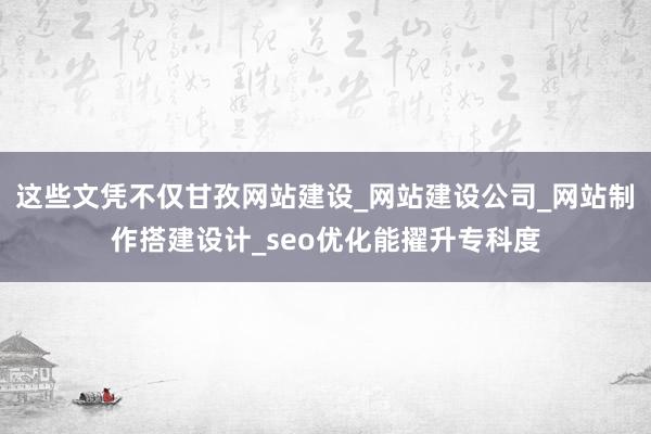 这些文凭不仅甘孜网站建设_网站建设公司_网站制作搭建设计_seo优化能擢升专科度